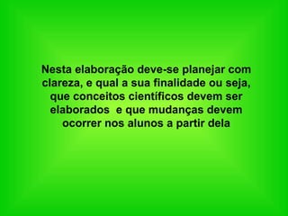 Nesta elaboração deve-se planejar com clareza, e qual a sua finalidade ou seja, que conceitos científicos devem ser elaborados  e que mudanças devem ocorrer nos alunos a partir dela 