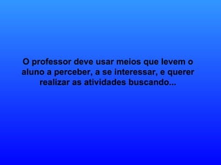O professor deve usar meios que levem o aluno a perceber, a se interessar, e querer realizar as atividades buscando... 