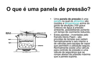 O que é uma panela de pressão? Uma  panela de pressão  é uma  panela  na qual os  alimentos  são cozidos a  temperaturas  acima do ponto de ebulição (100 graus Celsius) da água à pressão ambiente, possibilitando portanto um tempo de cozimento reduzido. Estas panelas - inventadas pelo francês Denis Papin - são providas de tampas que vedam hermeticamente o seu interior e de válvulas para escape de vapor que permitem a utilização segura. Normalmente existe uma válvula para controle da pressão e uma válvula de segurança que se rompe abaixo da pressão máxima que a panela suporta. 