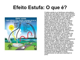 Efeito Estufa: O que é? O efeito estufa é um fenômeno atmosférico natural, em que alguns gases que compõem a atmosfera funcionam como o vidro de uma estufa, que deixa passar a luz solar para o interior, mas aprisionam o calor gerado dentro da estufa, ele mantém a Terra aquecida ao impedir que os raios solares sejam refletidos para os espaço e que o planeta perca seu calor, sem ele a Terra teria temperaturas medias abaixo de 10ºC negativos. O que vem ocorrendo e o aumento do efeito estufa causado pelas intensas atividades humanas, sendo a principal delas a liberação de CO2 (dióxido de carbono) na atmosfera. Os gases presentes na atmosfera, como o vapor de água, que é o principal "gás estufa", cuja quantidade contida no ar varia muito, no tempo e no espaço. O segundo em importância é o gás carbônico (CO2)como ja foi mencionado. Além desses existem metano (CH4), ozônio (O3) e óxido nitroso (N2O). Os Compostos de clorofluorcarbono (CFCS), fabricados pelo homem, também são capazes de aprisionar calor. Há claros sinais de que atividades humanas estão aumentando a emissão desses gases e, consequentemente, intensificando o efeito estufa (ver mais detalhes no texto complementar em pdf para download no post) 