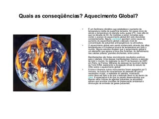 Quais as conseqüências? Aquecimento Global?   É um fenômeno climático que estabelece o aumento da temperatura média da superfície terrestre. Só nesse início de século a temperatura do planeta subiu quase 2ºC, mais alta do que na década de 60. As medidas a serem tomadas para conter o avanço do aquecimento global têm sido discutidas constantemente. Alguns  cientistas  apontam como causa do aumento do aquecimento global o elevado nível de concentração de poluentes antropogênicos na atmosfera.  O aquecimento global vem sendo evidenciado através das altas temperaturas e a mudança brusca de temperatura em todo o mundo. Alguns estudos revelam que o aquecimento global é um elemento que agrava a força dos furacões, do derretimento das calotas polares, grandes enchentes, entre outros.  Manifestações são feitas reivindicando resultados positivos para o planeta. Uma dessas manifestações chamou a atenção de todo o mundo, foi realizada no dia 01 de fevereiro de 2007, em Paris, na França. Milhares de pessoas se reuniram diante da Torre Eiffel, esperando a divulgação oficial do estudo da ONU sobre o aquecimento global.  A torre e diversos outros monumentos foram apagados por 5 minutos, na busca de conscientizar as pessoas de que é necessário mudar  a realidade do planeta, mostrando como deve ser feito e de que o exemplo deve vir de dentro de  casa . A expectativa é de que os países desenvolvidos que liberam altos índices de agentes poluentes na atmosfera adiram aos acordos mundiais de preservação ambiental e diminuição de emissão de gases poluentes.  
