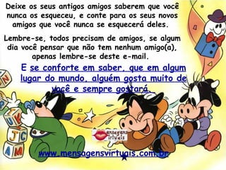 Deixe os seus antigos amigos saberem que você nunca os esqueceu, e conte para os seus novos amigos que você nunca se esquecerá deles.  Lembre-se, todos precisam de amigos, se algum dia você pensar que não tem nenhum amigo(a), apenas lembre-se deste e-mail.  E   se conforte em saber, que em algum lugar do mundo, alguém gosta muito de você e sempre gostará.  www.mensagensvirtuais.com.br 