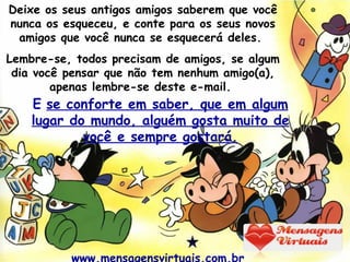Deixe os seus antigos amigos saberem que você nunca os esqueceu, e conte para os seus novos amigos que você nunca se esquecerá deles.  Lembre-se, todos precisam de amigos, se algum dia você pensar que não tem nenhum amigo(a), apenas lembre-se deste e-mail.  E   se conforte em saber, que em algum lugar do mundo, alguém gosta muito de você e sempre gostará. www.mensagensvirtuais.com.br  