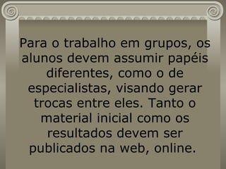 Para o trabalho em grupos, os alunos devem assumir papéis diferentes, como o de especialistas, visando gerar trocas entre eles. Tanto o material inicial como os resultados devem ser publicados na web, online.  