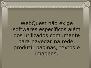 WebQuest não exige softwares específicos além dos utilizados comumente para navegar na rede, produzir páginas, textos e imagens. 