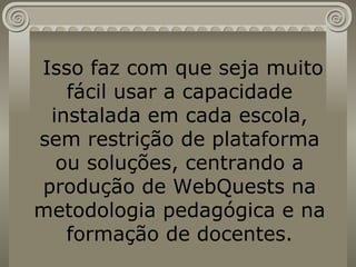 Isso faz com que seja muito fácil usar a capacidade instalada em cada escola, sem restrição de plataforma ou soluções, centrando a produção de WebQuests na metodologia pedagógica e na formação de docentes. 