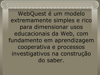 WebQuest é um modelo extremamente simples e rico para dimensionar usos educacionais da Web, com fundamento em aprendizagem cooperativa e processos investigativos na construção do saber. 