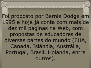 Foi proposto por Bernie Dodge em 1995 e hoje já conta com mais de dez mil páginas na Web, com propostas de educadores de diversas partes do mundo (EUA, Canadá, Islândia, Austrália, Portugal, Brasil, Holanda, entre outros). 
