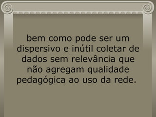 bem como pode ser um dispersivo e inútil coletar de dados sem relevância que não agregam qualidade pedagógica ao uso da rede.  