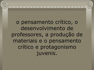 o pensamento crítico, o desenvolvimento de professores, a produção de materiais e o pensamento crítico e protagonismo juvenis. 