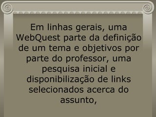 Em linhas gerais, uma WebQuest parte da definição de um tema e objetivos por parte do professor, uma pesquisa inicial e disponibilização de links selecionados acerca do assunto, 
