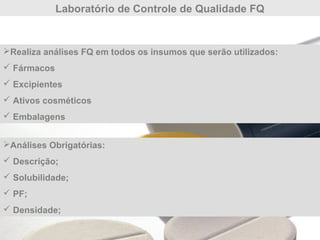 Laboratório de Controle de Qualidade FQ
Análises Obrigatórias:
 Descrição;
 Solubilidade;
 PF;
 Densidade;
Realiza análises FQ em todos os insumos que serão utilizados:
 Fármacos
 Excipientes
 Ativos cosméticos
 Embalagens
 