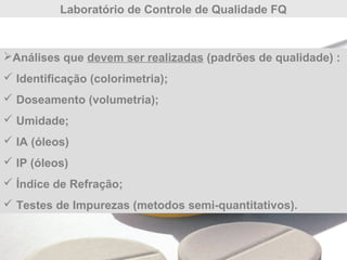 Laboratório de Controle de Qualidade FQ
Análises que devem ser realizadas (padrões de qualidade) :
 Identificação (colorimetria);
 Doseamento (volumetria);
 Umidade;
 IA (óleos)
 IP (óleos)
 Índice de Refração;
 Testes de Impurezas (metodos semi-quantitativos).
 