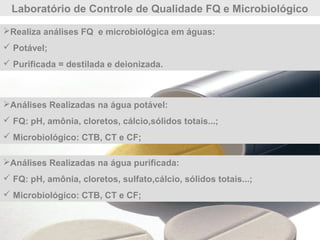 Laboratório de Controle de Qualidade FQ e Microbiológico
Análises Realizadas na água potável:
 FQ: pH, amônia, cloretos, cálcio,sólidos totais...;
 Microbiológico: CTB, CT e CF;
Realiza análises FQ e microbiológica em águas:
 Potável;
 Purificada = destilada e deionizada.
Análises Realizadas na água purificada:
 FQ: pH, amônia, cloretos, sulfato,cálcio, sólidos totais...;
 Microbiológico: CTB, CT e CF;
 