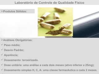 Laboratório de Controle de Qualidade Físico
Análises Obrigatórias:
 Peso médio;
 Desvio Padrão;
 Aparência;
 Doseamento: terceirizado.
 Dose unitária: uma análise a cada dois meses (ativo inferior a 25mg);
 Doseamento simples H, C, A: uma classe farmacêutica a cada 2 meses.
Produtos Sólidos:
 