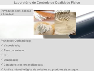 Laboratório de Controle de Qualidade Físico
Análises Obrigatórias:
 Viscosidade;
 Peso ou volume;
 pH;
 Densidade;
 Características organolépticas;
 Análise microbiológica de veículos ou produtos de estoque.
Produtos semi-sólidos
e líquidos:
 