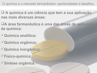 O químico e o mercado farmacêutico: oportunidades e desafios.
 A química é um ciência que tem a sua aplicação
nas mais diversas áreas;
A área farmacêutica é uma das áreas de aplicação
da química:
Química analítica;
Química orgânica;
Química inorgânica;
Físico-química;
Síntese orgânica.
 