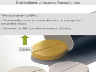 Distribuidores de Insumos Farmacêuticos
Precisam cumprir as BPFr.:
 Devem realizar todas as análises descritas nas monografias e
compêndios oficiais;
 Devem ter um SGQ que valide as técnicas utilizadas;
Químico
 