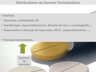Distribuidores de Insumos Farmacêuticos
Análises:
 Descrição, solubilidade, PF...
 Identificação: espectrofotometria, difração de raio x; cromatografia...;
 Doseamento e detecção de impurezas: HPLC, espetrofotometria, ...;
Técnicas instrumentais.
Químico
de
bancada
 