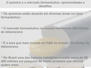 O químico e o mercado farmacêutico: oportunidades e
desafios.
Os químicos estão atuando em diversas áreas no ramo
farmacêutico;
O mercado farmacêutico no mundo movimenta 300 bilhões
de dólares/ano;
É a área que mais investe em P&D no mundo: 36 bilhões de
dólares/ano.
No Brasil uma das maiores indústrias investiu cerca de R$
400 milhões em pesquisa de novos produtos nos últimos
quatro anos.
 