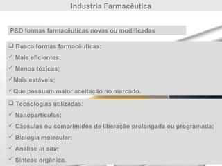 Industria Farmacêutica
P&D formas farmacêuticas novas ou modificadas
 Busca formas farmacêuticas:
 Mais eficientes;
 Menos tóxicas;
Mais estáveis;
Que possuam maior aceitação no mercado.
 Tecnologias utilizadas:
 Nanopartículas;
 Cápsulas ou comprimidos de liberação prolongada ou programada;
 Biologia molecular;
 Análise in situ;
 Síntese orgânica.
 
