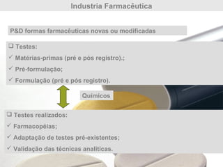 Industria Farmacêutica
P&D formas farmacêuticas novas ou modificadas
 Testes:
 Matérias-primas (pré e pós registro).;
 Pré-formulação;
 Formulação (pré e pós registro).
 Testes realizados:
 Farmacopéias;
 Adaptação de testes pré-existentes;
 Validação das técnicas analiticas.
Químicos
 