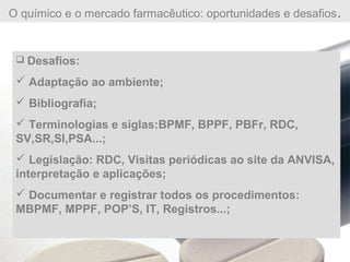 O químico e o mercado farmacêutico: oportunidades e desafios.
 Desafios:
 Adaptação ao ambiente;
 Bibliografia;
 Terminologias e siglas:BPMF, BPPF, PBFr, RDC,
SV,SR,SI,PSA...;
 Legislação: RDC, Visitas periódicas ao site da ANVISA,
interpretação e aplicações;
 Documentar e registrar todos os procedimentos:
MBPMF, MPPF, POP’S, IT, Registros...;
 