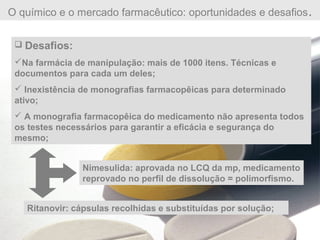 O químico e o mercado farmacêutico: oportunidades e desafios.
 Desafios:
Na farmácia de manipulação: mais de 1000 itens. Técnicas e
documentos para cada um deles;
 Inexistência de monografias farmacopêicas para determinado
ativo;
 A monografia farmacopêica do medicamento não apresenta todos
os testes necessários para garantir a eficácia e segurança do
mesmo;
Nimesulida: aprovada no LCQ da mp, medicamento
reprovado no perfil de dissolução = polimorfismo.
Ritanovir: cápsulas recolhidas e substituídas por solução;
 