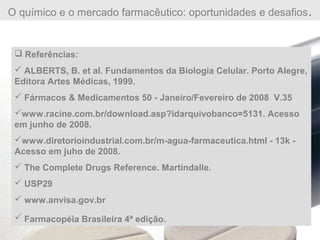 O químico e o mercado farmacêutico: oportunidades e desafios.
 Referências:
 ALBERTS, B. et al. Fundamentos da Biologia Celular. Porto Alegre,
Editora Artes Médicas, 1999.
 Fármacos & Medicamentos 50 - Janeiro/Fevereiro de 2008 V.35
www.racine.com.br/download.asp?idarquivobanco=5131. Acesso
em junho de 2008.
www.diretorioindustrial.com.br/m-agua-farmaceutica.html - 13k -
Acesso em juho de 2008.
 The Complete Drugs Reference. Martindalle.
 USP29
 www.anvisa.gov.br
 Farmacopéia Brasileira 4ª edição.
 