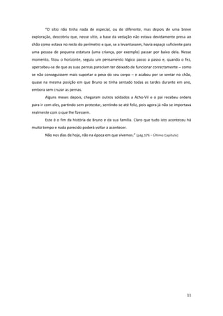 11
“O sítio não tinha nada de especial, ou de diferente, mas depois de uma breve
exploração, descobriu que, nesse sítio, a base da vedação não estava devidamente presa ao
chão como estava no resto do perímetro e que, se a levantassem, havia espaço suficiente para
uma pessoa de pequena estatura (uma criança, por exemplo) passar por baixo dela. Nesse
momento, fitou o horizonte, seguiu um pensamento lógico passo a passo e, quando o fez,
apercebeu-se de que as suas pernas pareciam ter deixado de funcionar correctamente – como
se não conseguissem mais suportar o peso do seu corpo – e acabou por se sentar no chão,
quase na mesma posição em que Bruno se tinha sentado todas as tardes durante em ano,
embora sem cruzar as pernas.
Alguns meses depois, chegaram outros soldados a Acho-Vil e o pai recebeu ordens
para ir com eles, partindo sem protestar, sentindo-se até feliz, pois agora já não se importava
realmente com o que lhe fizessem.
Este é o fim da história de Bruno e da sua família. Claro que tudo isto aconteceu há
muito tempo e nada parecido poderá voltar a acontecer.
Não nos dias de hoje, não na época em que vivemos.” (pág.176 – Último Capítulo)
 