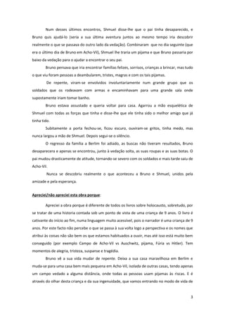3
Num desses últimos encontros, Shmuel disse-lhe que o pai tinha desaparecido, e
Bruno quis ajudá-lo (seria a sua última aventura juntos ao mesmo tempo iria descobrir
realmente o que se passava do outro lado da vedação). Combinaram que no dia seguinte (que
era o último dia de Bruno em Acho-Vil), Shmuel lhe traria um pijama e que Bruno passaria por
baixo da vedação para o ajudar a encontrar o seu pai.
Bruno pensava que iria encontrar famílias felizes, sorrisos, crianças a brincar, mas tudo
o que viu foram pessoas a deambularem, tristes, magras e com os tais pijamas.
De repente, viram-se envolvidos involuntariamente num grande grupo que os
soldados que os rodeavam com armas e encaminhavam para uma grande sala onde
supostamente iriam tomar banho.
Bruno estava assustado e queria voltar para casa. Agarrou a mão esquelética de
Shmuel com todas as forças que tinha e disse-lhe que ele tinha sido o melhor amigo que já
tinha tido.
Subitamente a porta fechou-se, ficou escuro, ouviram-se gritos, tinha medo, mas
nunca largou a mão de Shmuel. Depois segui-se o silêncio.
O regresso da família a Berlim foi adiado, as buscas não tiveram resultados, Bruno
desaparecera e apenas se encontrou, junto à vedação solta, as suas roupas e as suas botas. O
pai mudou drasticamente de atitude, tornando-se severo com os soldados e mais tarde saiu de
Acho-Vil.
Nunca se descobriu realmente o que aconteceu a Bruno e Shmuel, unidos pela
amizade e pela esperança.
Apreciei/não apreciei esta obra porque:
Apreciei a obra porque é diferente de todos os livros sobre holocausto, sobretudo, por
se tratar de uma historia contada sob um ponto de vista de uma criança de 9 anos. O livro é
cativante do início ao fim, numa linguagem muito acessível, pois o narrador é uma criança de 9
anos. Por este facto não percebe o que se passa à sua volta logo a perspectiva e os nomes que
atribui às coisas não são bem os que estamos habituados a ouvir, mas até isso está muito bem
conseguido (por exemplo Campo de Acho-Vil vs Auschwitz, pijama, Fúria vs Hitler). Tem
momentos de alegria, tristeza, suspanse e tragédia.
Bruno vê a sua vida mudar de repente. Deixa a sua casa maravilhosa em Berlim e
muda-se para uma casa bem mais pequena em Acho-Vil, isolada de outras casas, tendo apenas
um campo vedado a alguma distância, onde todas as pessoas usam pijamas às riscas. E é
através do olhar desta criança e da sua ingenuidade, que vamos entrando no modo de vida de
 