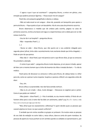 6
- E agora o que é que vai acontecer? – perguntou Bruno, a entrar em pânico, uma
emoção que poderia provocar lágrimas. – Posso esvair-me em sangue?
Pavel deu uma pequena gargalhada e abanou a cabeça.
- Não vai nada esvair-se em sangue – disse ele, puxando um banquinho para apoiar a
perna de Bruno. – Fique quieto só por um bocadinho. Há ali uma caixa de primeiros-socorros.
Bruno observava-o à medida que ele andava pela cozinha, pegava na caixa de
primeiros-socorros, enchia uma bacia com água e a experimentava com o dedo para ver se não
estava muito fria.
- Vou ter de ir ao hospital? – perguntou Bruno.
- Não – respondeu Pavel (...).
(...)
- Nunca se sabe – disse Bruno, que não queria ver o seu acidente relegado para
segundo plano (afinal, tinha sido o acontecimento mais excitante desde que tinha chegado). –
Pode ser pior do que parece.
- Mas não é – disse Pavel, que mal parecia ouvir o que Bruno dizia, já que as cenouras
lhe prendiam a atenção.
- E como é que sabe? – perguntou Bruno muito depressa, já um pouco irritado, apesar
de falar com o mesmo homem que o tinha ido levantar do chão e tratado tão bem. – Tu não és
médico.
Pavel parou de descascar as cenouras e olhou para Bruno, de cabeça baixa e a olhar
para ele, como se a pensar numa resposta. Suspirou e pareceu reflectir uns segundos antes de
dizer:
- Sou, sim.
Bruno olhou-o surpreendido. Isto não fazia sentido nenhum.
- Mas tu és um criado – disse, muito devagar. – Descascas os vegetais para o jantar.
Como é que podes ser médico?
- Meu jovem – disse Pavel (...) – Pois é verdade, eu sou mesmo médico. O facto de um
homem olhar para o céu à noite não faz dele um astrónomo, sabia? (pág.70 a 73 – Como a mãe
ficou com os louros por algo que não fez)
“Mas afinal qual era exactamente a diferença? E quem decidia quais as pessoas que
usavam pijamas às riscas e as que usavam uniforme?
É verdade que em certas ocasiões os grupos se juntavam. Via muitas vezes as pessoas
do seu lado da vedação no outro lado e, nessa altura, dava-se conta de quem mandava. As
pessoas de pijama às riscas punham-se em sentido quando os soldados se aproximavam e, por
 