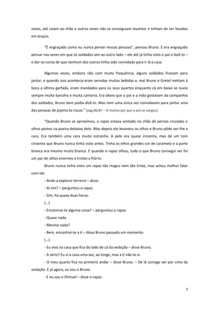 7
vezes, até caíam ao chão e outras vezes não se conseguiam levantar e tinham de ser levadas
em braços.
“É engraçado como eu nunca pensei nessas pessoas”, pensou Bruno. E era engraçado
pensar nas vezes em que os soldados iam ao outro lado – ele até já tinha visto o pai a fazê-lo –
e dar-se conta de que nenhum dos outros tinha sido convidado para ir lá a casa.
Algumas vezes, embora não com muita frequência, alguns soldados ficavam para
jantar, e quando isso acontecia eram servidas muitas bebidas e, mal Bruno e Gretel metiam à
boca a última garfada, eram mandados para os seus quartos enquanto cá em baixo se ouvia
sempre muito barulho e muita cantoria. Era óbvio que o pai e a mão gostavam da companhia
dos soldados, Bruno bem podia dizê-lo. Mas nem uma única vez convidavam para jantar uma
das pessoas de pijama às riscas.” (pág.86/87 – O motivo por que a avó se zangou)
“Quando Bruno se aproximou, o rapaz estava sentado no chão de pernas cruzadas e
olhos postos na poeira debaixo dele. Mas depois ele levantou os olhos e Bruno pôde ver-lhe a
cara. Era também uma cara muito estranha. A pele era quase cinzenta, mas de um tom
cinzento que Bruno nunca tinha visto antes. Tinha os olhos grandes cor de caramelo e a parte
branca era mesmo muito branca. E quando o rapaz olhou, tudo o que Bruno consegui ver foi
um par de olhos enormes e tristes a fitá-lo.
Bruno nunca tinha visto um rapaz tão magro nem tão triste, mas achou melhor falar
com ele.
- Ando a explorar terreno – disse.
- Aí sim? – perguntou o rapaz.
- Sim, há quase duas horas.
(...)
- Encontras-te alguma coisa? – perguntou o rapaz.
- Quase nada.
- Mesmo nada?
- Bem, encontrei-te a ti – disse Bruno passado um momento.
(...)
- Eu vivo na casa que fica do lado de cá da vedação – disse Bruno.
- A sério? Eu vi a casa uma vez, ao longe, mas a ti não te vi.
- O meu quarto fica no primeiro andar – disse Bruno. – De lá consigo ver por cima da
vedação. E já agora, eu sou o Bruno.
- E eu sou o Shmuel – disse o rapaz.
 