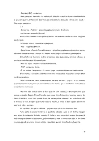 9
- E porque não? – perguntou.
- Bem, porque a Alemanha é o melhor país de todos – replicou Bruno relembrando-se
o que, sem querer, tinha ouvido dizer mais de uma vez numa discussão entre o pai e o avô. –
Nós somos superiores.
(...)
- E onde fica a Polónia? – perguntou após uns minutos de silêncio.
- Na Europa – respondeu Shmuel.
Bruno tentou lembrar-se dos países que tinha estudado nas últimas aulas de Geografia
de Herr Listz.
- Já ouviste falar da Dinamarca? – perguntou.
- Não – respondeu Shmuel.
- Eu acho que a Polónia fica na Dinamarca – disse Bruno cada vez mais confuso, apesar
de querer parecer esperto. – Porque fica mesmo muito longe – acrescentou, peremptório.
Shmuel olhou-o fixamente e abriu e fechou a boca duas vezes, como se estivesse a
ponderar muito bem as próximas palavras.
- Mas isto aqui é a Polónia – disse ele finalmente.
- Aí é? – perguntou Bruno.
- É, sim senhor. E a Dinamarca fica muito longe, tanto da Polónia como da Alemanha.
Bruno franziu o sobreolho. Já tinha ouvido falar nesses sítios, mas achava sempre difícil
metê-los na cabeça.
- Pois é – disse ele. – Mas é tudo relativo, não é? A distância.” (pág.91 a 95 – O pontinho
que se transformou numa pinta que se transformou numa mancha que se transformou num vulto que
se transformou num rapaz)
“Ao ouvir isto, Shmuel sorriu e disse que sim com a cabeça, e Bruno percebeu que
estava perdoado. Depois, Shmuel fez algo que nunca tinha feito antes: levantou a parte de
baixo da vedação, como fazia quando Bruno lhe trazia comida, mas desta vez estendeu a mão
e deixou-a lá ficar, à espera que Bruno fizesse o mesmo, e então os dois rapazes deram um
aperto de mão e sorriram.
Foi a primeira vez que se tocaram.” (pág.143 – Algo que ele não deveria ter feito)
“Uma parte do seu ser lembrava-se que tinha adorado a vida lá em Berlim, mas por
esta altura já muita coisa devia ter mudado. O Karl e os seus outros dois amigos, dos quais já
não conseguia lembrar-se dos nomes, provavelmente já nem se lembravam dele. A avó tinha
morrido, do avô raramente tinham notícias e o pai dizia que ele tinha ficado maluquinho.
 