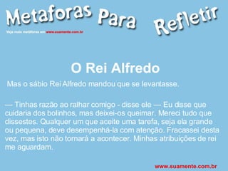 O Rei Alfredo Mas o sábio Rei Alfredo mandou que se levantasse. —  Tinhas razão ao ralhar comigo - disse ele — Eu disse que cuidaria dos bolinhos, mas deixei-os queimar. Mereci tudo que dissestes. Qualquer um que aceite uma tarefa, seja ela grande ou pequena, deve desempenhá-la com atenção. Fracassei desta vez, mas isto não tornará a acontecer. Minhas atribuições de rei me aguardam. www.suamente.com.br 