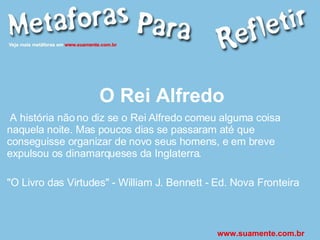 O Rei Alfredo A história não no diz se o Rei Alfredo comeu alguma coisa naquela noite. Mas poucos dias se passaram até que conseguisse organizar de novo seus homens, e em breve expulsou os dinamarqueses da Inglaterra. "O Livro das Virtudes" - William J. Bennett - Ed. Nova Fronteira www.suamente.com.br 