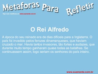 O Rei Alfredo A época do seu reinado era de dias difíceis para a Inglaterra. O país foi invadido pelos ferozes dinamarqueses, que haviam cruzado o mar. Havia tantos invasores, tão fortes e audazes, que durante muito tempo ganharam quase todas as batalhas. Se continuassem assim, logo seriam os senhores do país inteiro. www.suamente.com.br 