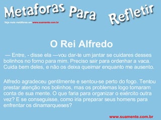 O Rei Alfredo —  Entre, - disse ela —vou dar-te um jantar se cuidares desses bolinhos no forno para mim. Preciso sair para ordenhar a vaca. Cuida bem deles, e não os deixa queimar enquanto me ausento. Alfredo agradeceu gentilmente e sentou-se perto do fogo. Tentou prestar atenção nos bolinhos, mas os problemas logo tomaram conta de sua mente. O que faria para organizar o exército outra vez? E se conseguisse, como iria preparar seus homens para enfrentar os dinamarqueses? www.suamente.com.br 