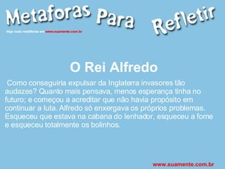 O Rei Alfredo Como conseguiria expulsar da Inglaterra invasores tão audazes? Quanto mais pensava, menos esperança tinha no futuro; e começou a acreditar que não havia propósito em continuar a luta. Alfredo só enxergava os próprios problemas. Esqueceu que estava na cabana do lenhador, esqueceu a fome e esqueceu totalmente os bolinhos. www.suamente.com.br 