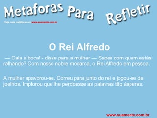 O Rei Alfredo —  Cala a boca! - disse para a mulher — Sabes com quem estás ralhando? Com nosso nobre monarca, o Rei Alfredo em pessoa. A mulher apavorou-se. Correu para junto do rei e jogou-se de joelhos. Implorou que lhe perdoasse as palavras tão ásperas. www.suamente.com.br 