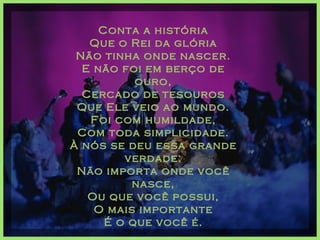 Conta a história Que o Rei da glória Não tinha onde nascer. E não foi em berço de ouro, Cercado de tesouros Que Ele veio ao mundo. Foi com humildade, Com toda simplicidade. À nós se deu essa grande verdade: Não importa onde você nasce, Ou que você possui, O mais importante É o que você é.