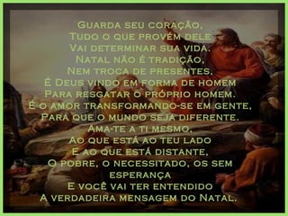 Guarda seu coração, Tudo o que provém dele Vai determinar sua vida. Natal não é tradição, Nem troca de presentes, É Deus vindo em forma de homem Para resgatar o próprio homem. É o amor transformando-se em gente, Para que o mundo seja diferente. Ama-te a ti mesmo, Ao que está ao teu lado E ao que está distante, O pobre, o necessitado, os sem esperança E você vai ter entendido A verdadeira mensagem do Natal.