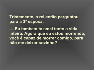 Tristemente, o rei então perguntou  para a 3ª esposa:    —  Eu tambem te amei tanto a vida  inteira. Agora que eu estou morrendo,  você é capaz de morrer comigo, para  não me deixar sozinho? 