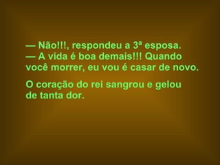—  Não!!!, respondeu a 3ª esposa.  —  A vida é boa demais!!! Quando  você morrer, eu vou é casar de novo.   O coração do rei sangrou e gelou  de tanta dor.   