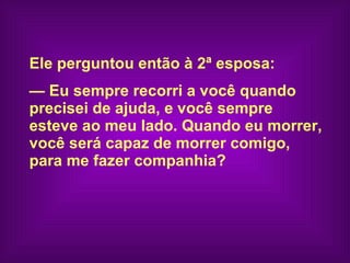 Ele perguntou então à 2ª esposa:    —  Eu sempre recorri a você quando  precisei de ajuda, e você sempre  esteve ao meu lado. Quando eu morrer,  você será capaz de morrer comigo,  para me fazer companhia?   