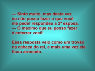 —  Sinto muito, mas desta vez  eu não posso fazer o que você  me pede! respondeu a 2ª esposa.  —  O máximo que eu posso fazer  é enterrar você! Essa resposta veio como um trovão  na cabeça do rei, e mais uma vez ele  ficou arrasado.   