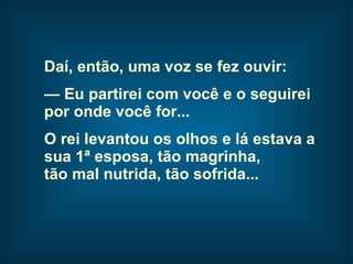 Daí, então, uma voz se fez ouvir: —  Eu partirei com você e o seguirei  por onde você for... O rei levantou os olhos e lá estava a  sua 1ª esposa, tão magrinha,  tão mal nutrida, tão sofrida...   