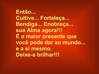 Então... Cultive... Fortaleça...  Bendiga... Enobreça...  sua Alma agora!!! É o maior presente que  você pode dar ao mundo...  e a si mesmo. Deixe-a brilhar!!!   