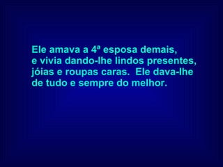 Ele amava a 4ª esposa demais,  e vivia dando-lhe lindos presentes,  jóias e roupas caras.  Ele dava-lhe  de tudo e sempre do melhor. 