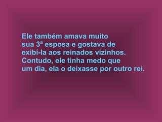 Ele também amava muito  sua 3ª esposa e gostava de  exibí-la aos reinados vizinhos.  Contudo, ele tinha medo que  um dia, ela o deixasse por outro rei.   